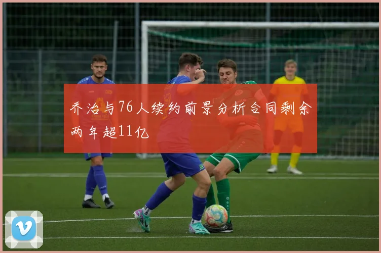 乔治与76人续约前景分析合同剩余两年超11亿