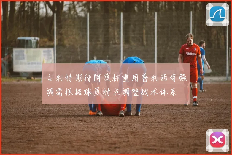 古利特期待阿莫林重用普利西奇强调需根据球员特点调整战术体系