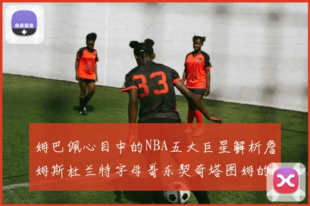 姆巴佩心目中的NBA五大巨星解析詹姆斯杜兰特字母哥东契奇塔图姆的独特魅力
