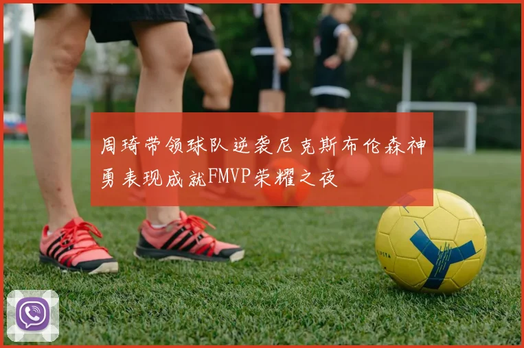 周琦带领球队逆袭尼克斯布伦森神勇表现成就FMVP荣耀之夜