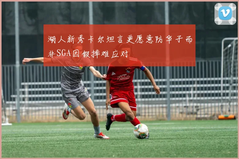 湖人新秀卡尔坦言更愿意防华子而非SGA因假摔难应对