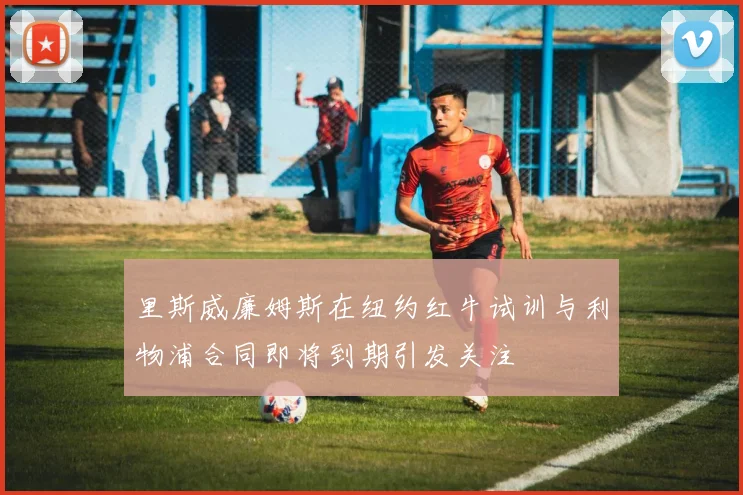 里斯威廉姆斯在纽约红牛试训与利物浦合同即将到期引发关注