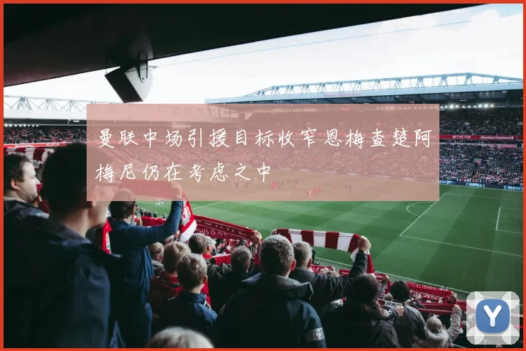 曼联中场引援目标收窄恩梅查楚阿梅尼仍在考虑之中