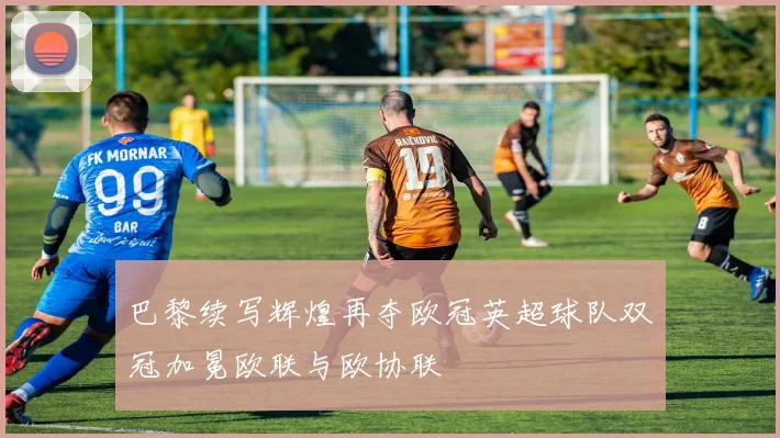 巴黎续写辉煌再夺欧冠英超球队双冠加冕欧联与欧协联