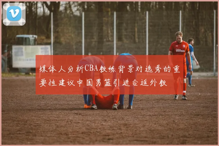 媒体人分析CBA教练背景对选秀的重要性建议中国男篮引进合适外教