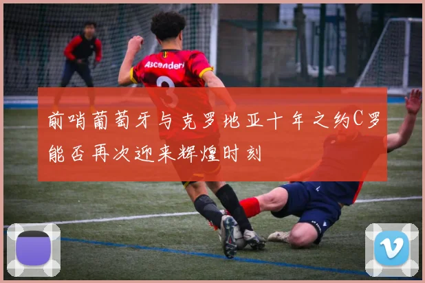 前哨葡萄牙与克罗地亚十年之约C罗能否再次迎来辉煌时刻