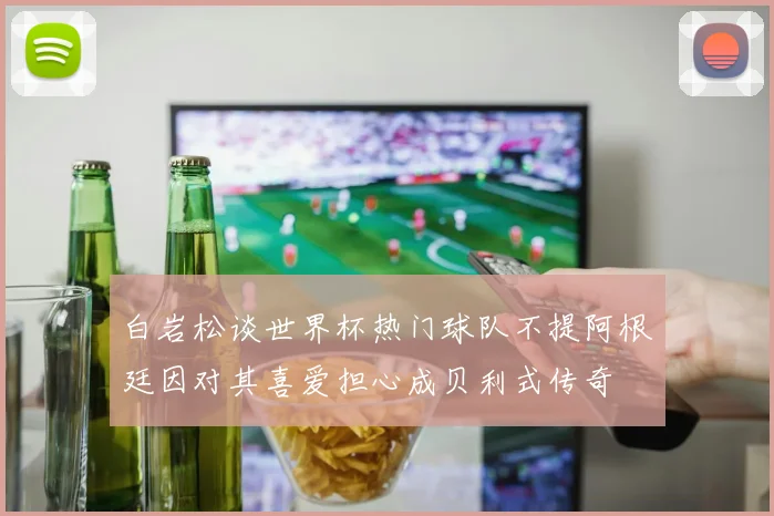 白岩松谈世界杯热门球队不提阿根廷因对其喜爱担心成贝利式传奇