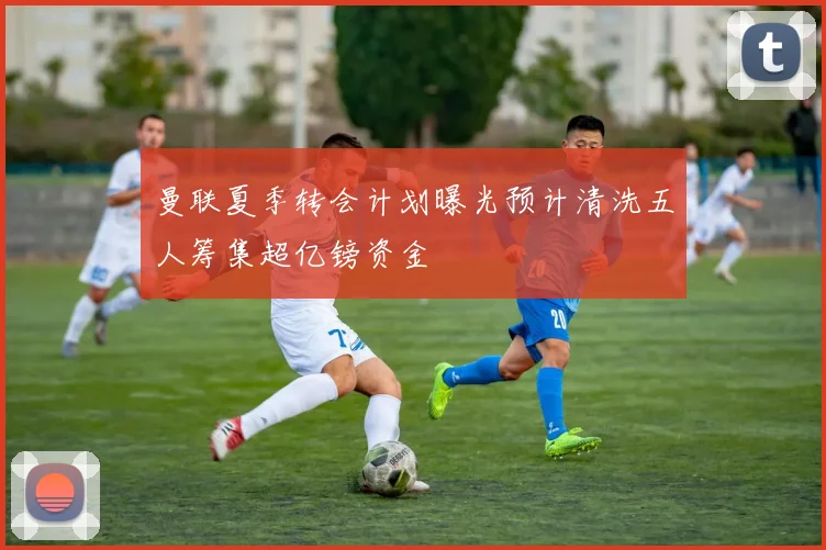 曼联夏季转会计划曝光预计清洗五人筹集超亿镑资金