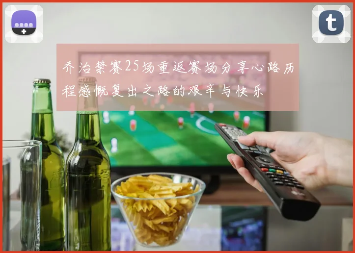 乔治禁赛25场重返赛场分享心路历程感慨复出之路的艰辛与快乐