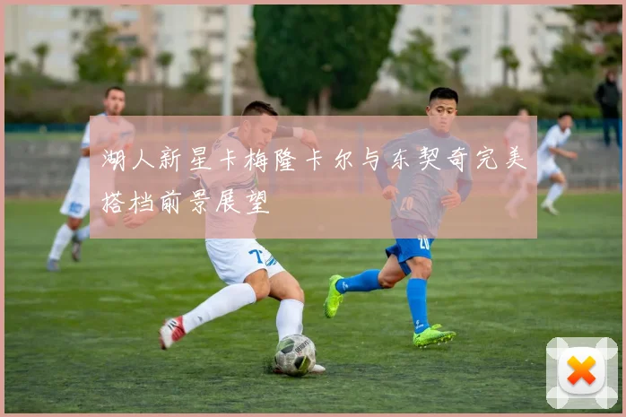 湖人新星卡梅隆卡尔与东契奇完美搭档前景展望