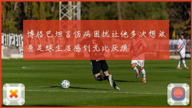 博格巴坦言伤病困扰让他多次想放弃足球生活感到无比厌烦