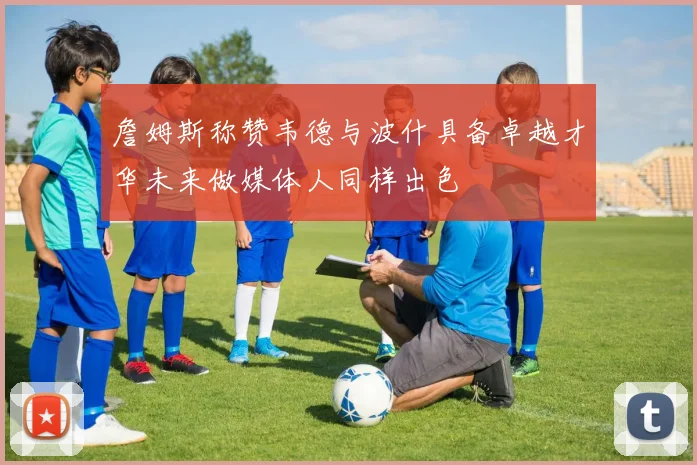 詹姆斯称赞韦德与波什具备卓越才华未来做媒体人同样出色