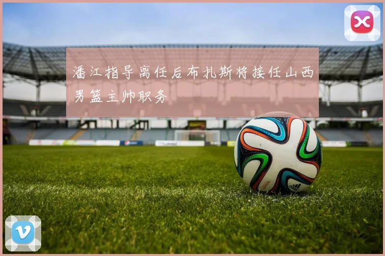 潘江指导离任后布扎斯将接任山西男篮主帅职务