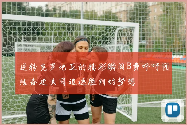 逆转克罗地亚的精彩瞬间B费呼吁团结奋进共同追逐胜利的梦想