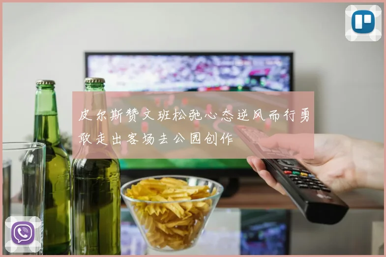 皮尔斯赞文班松弛心态逆风而行勇敢走出客场去公园创作