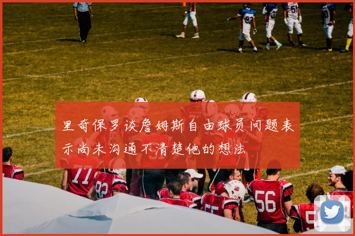里奇保罗谈詹姆斯自由球员问题表示尚未沟通不清楚他的想法