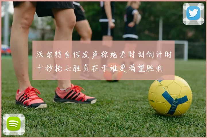 沃尔特自信发声称绝杀时刻倒计时十秒抢七胜负在于谁更渴望胜利